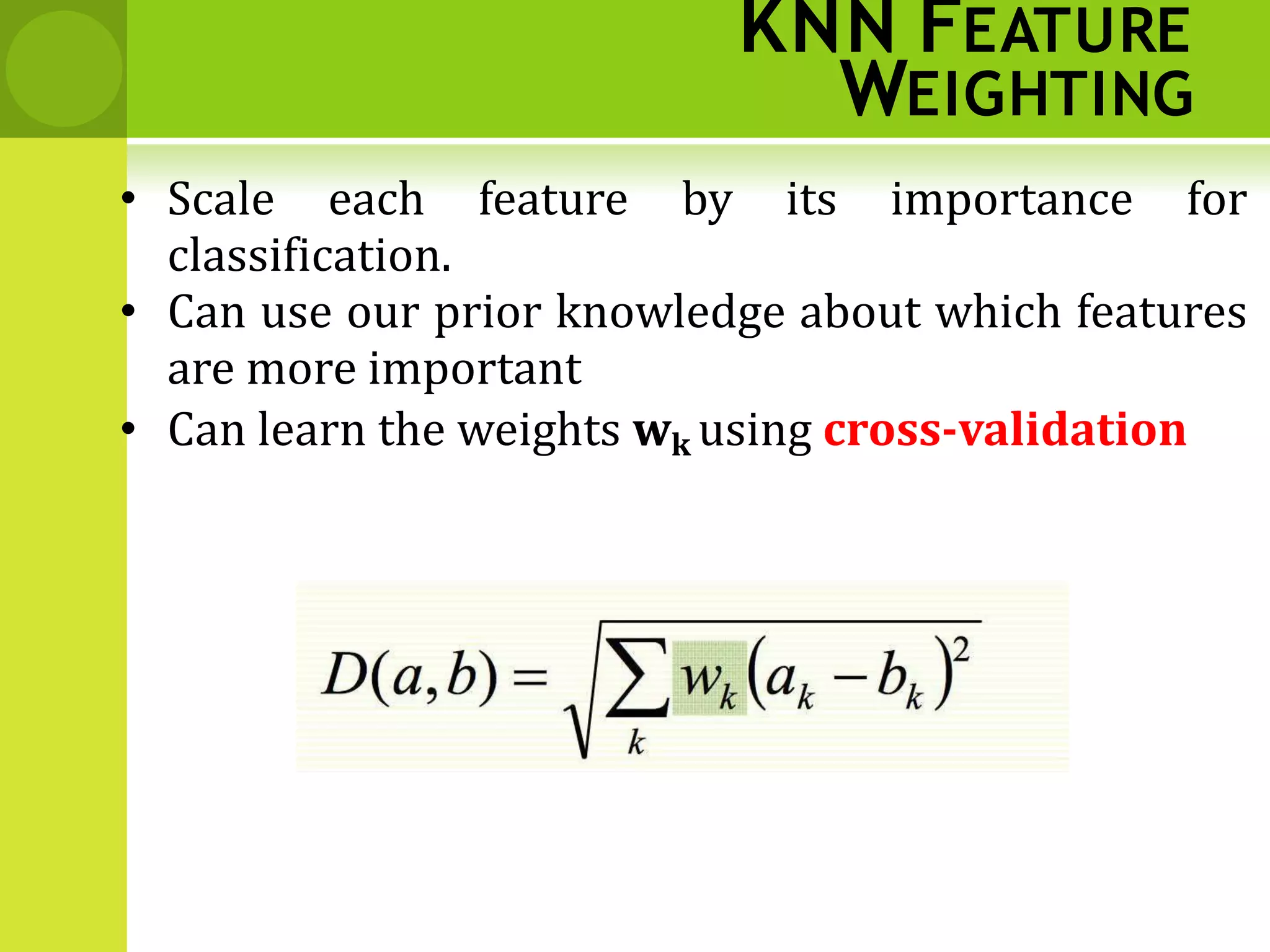 KNN FEATURE
WEIGHTING
• Scale each feature by its importance for
classification.
• Can use our prior knowledge about which features
are more important
• Can learn the weights wk using cross‐validation
 