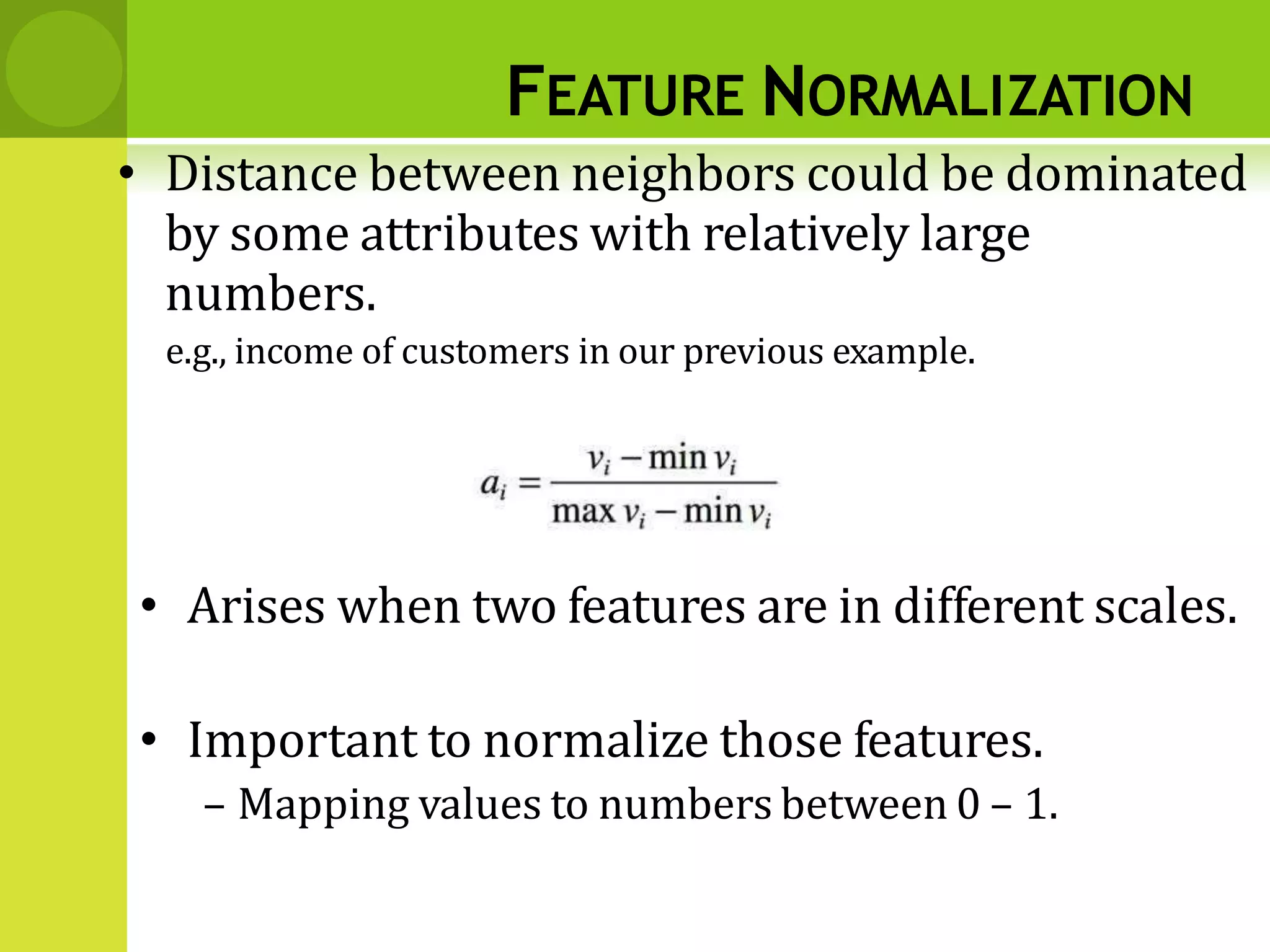 FEATURE NORMALIZATION
• Distance between neighbors could be dominated
by some attributes with relatively large
numbers.
e.g., income of customers in our previous example.
• Arises when two features are in different scales.
• Important to normalize those features.
– Mapping values to numbers between 0 – 1.
 