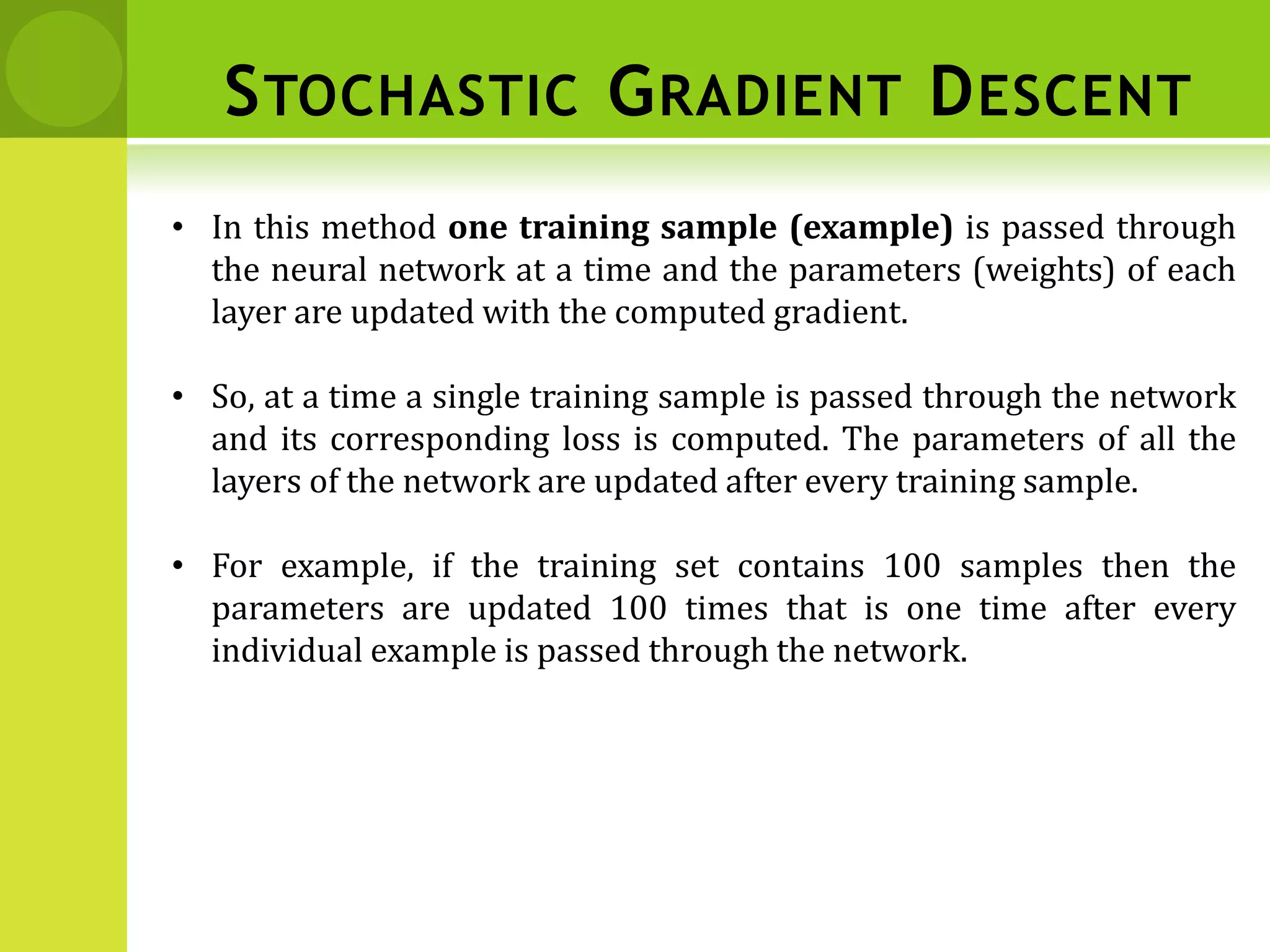 • In this method one training sample (example) is passed through
the neural network at a time and the parameters (weights) of each
layer are updated with the computed gradient.
• So, at a time a single training sample is passed through the network
and its corresponding loss is computed. The parameters of all the
layers of the network are updated after every training sample.
• For example, if the training set contains 100 samples then the
parameters are updated 100 times that is one time after every
individual example is passed through the network.
STOCHASTIC GRADIENT DESCENT
 