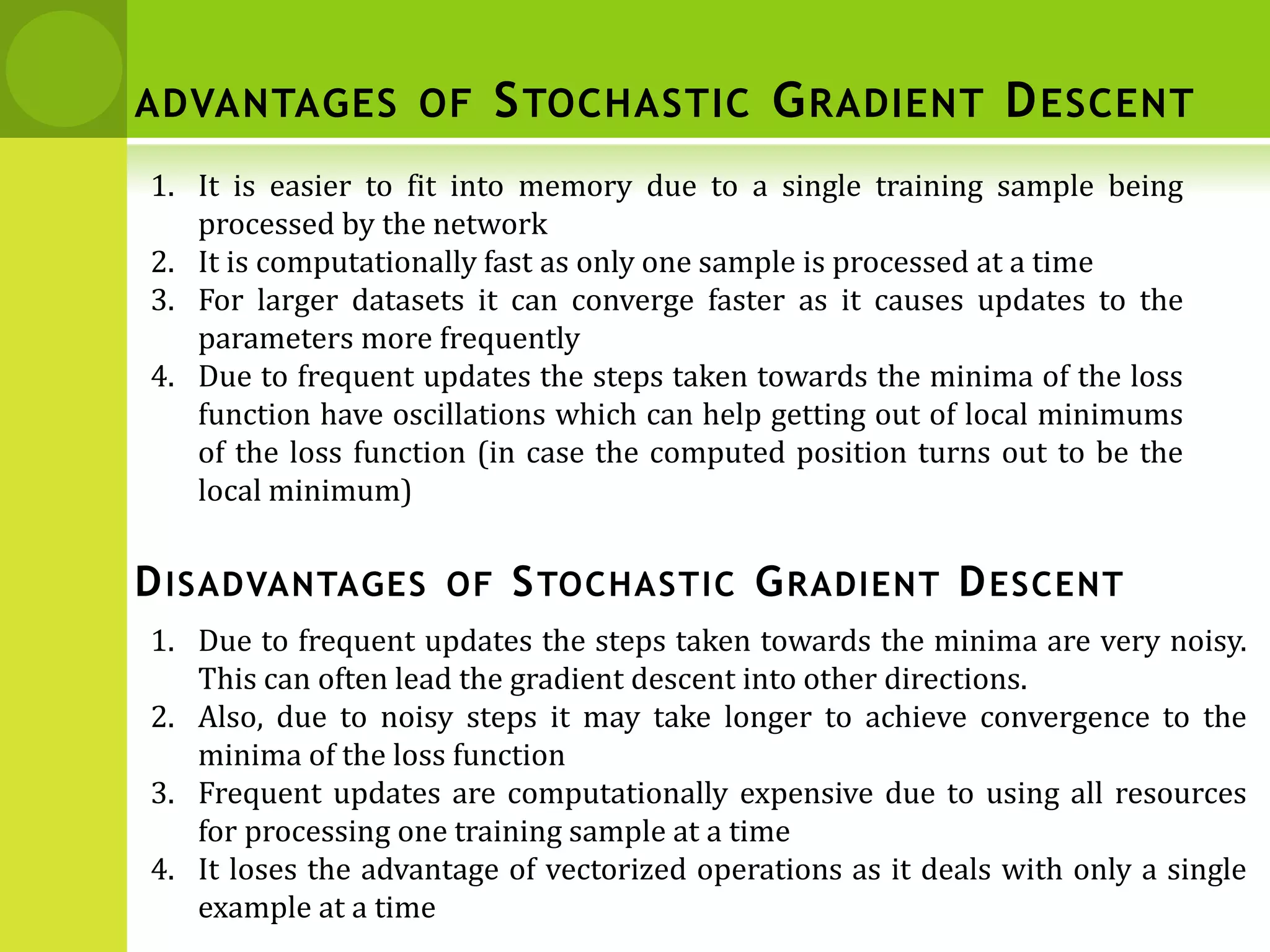 1. It is easier to fit into memory due to a single training sample being
processed by the network
2. It is computationally fast as only one sample is processed at a time
3. For larger datasets it can converge faster as it causes updates to the
parameters more frequently
4. Due to frequent updates the steps taken towards the minima of the loss
function have oscillations which can help getting out of local minimums
of the loss function (in case the computed position turns out to be the
local minimum)
1. Due to frequent updates the steps taken towards the minima are very noisy.
This can often lead the gradient descent into other directions.
2. Also, due to noisy steps it may take longer to achieve convergence to the
minima of the loss function
3. Frequent updates are computationally expensive due to using all resources
for processing one training sample at a time
4. It loses the advantage of vectorized operations as it deals with only a single
example at a time
DISADVANTAGES OF STOCHASTIC GRADIENT DESCENT
ADVANTAGES OF STOCHASTIC GRADIENT DESCENT
 