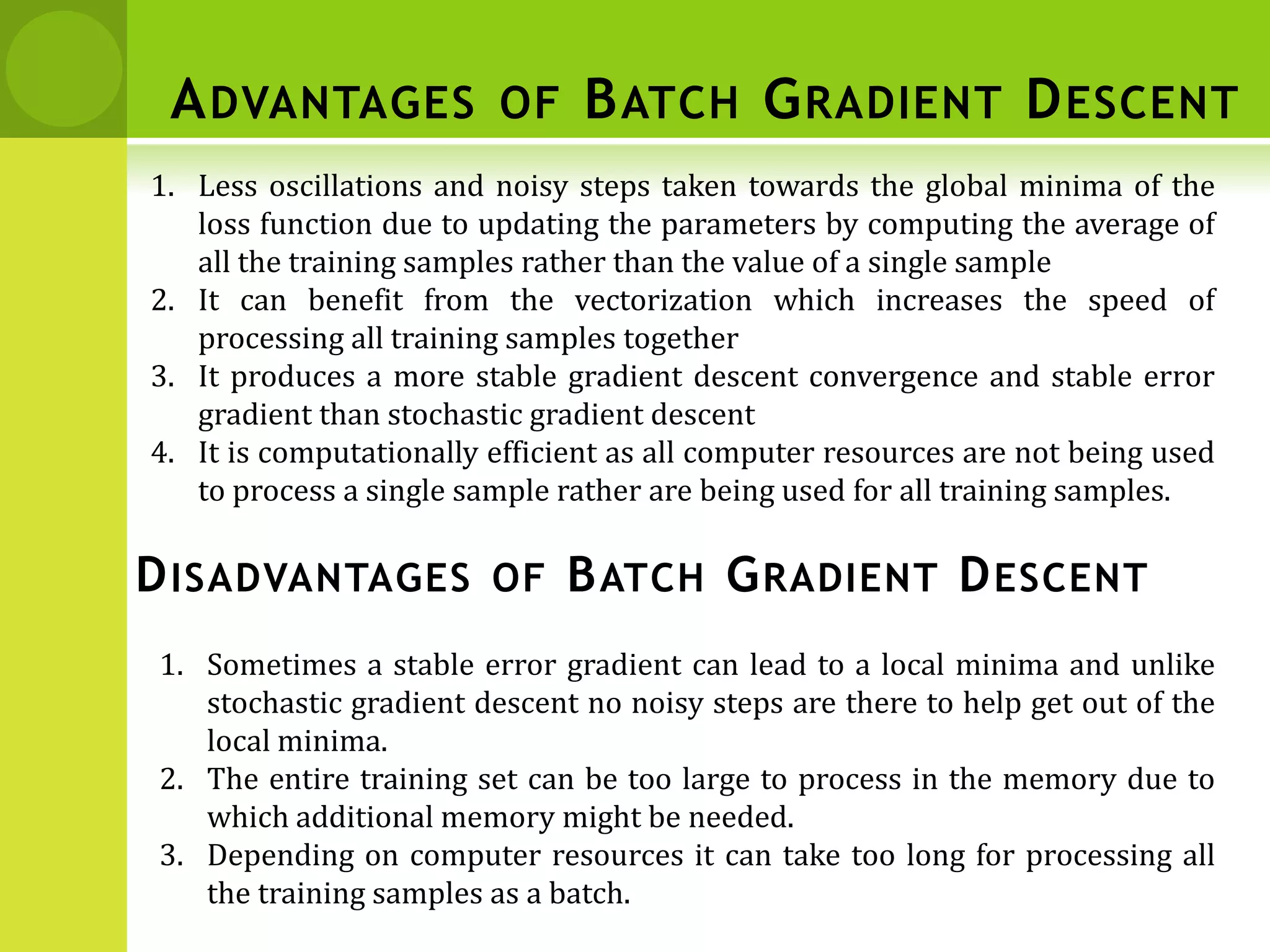 ADVANTAGES OF BATCH GRADIENT DESCENT
1. Less oscillations and noisy steps taken towards the global minima of the
loss function due to updating the parameters by computing the average of
all the training samples rather than the value of a single sample
2. It can benefit from the vectorization which increases the speed of
processing all training samples together
3. It produces a more stable gradient descent convergence and stable error
gradient than stochastic gradient descent
4. It is computationally efficient as all computer resources are not being used
to process a single sample rather are being used for all training samples.
DISADVANTAGES OF BATCH GRADIENT DESCENT
1. Sometimes a stable error gradient can lead to a local minima and unlike
stochastic gradient descent no noisy steps are there to help get out of the
local minima.
2. The entire training set can be too large to process in the memory due to
which additional memory might be needed.
3. Depending on computer resources it can take too long for processing all
the training samples as a batch.
 