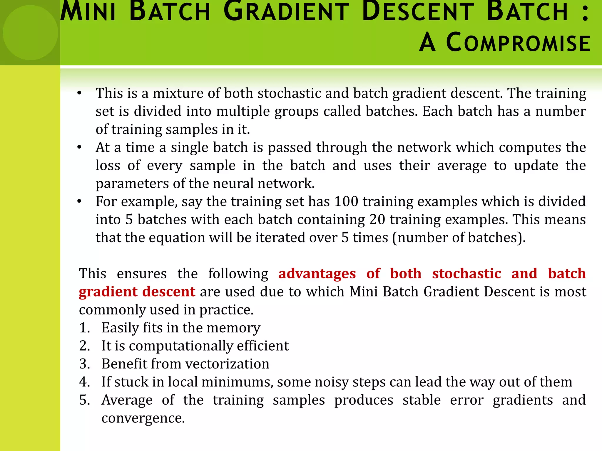 MINI BATCH GRADIENT DESCENT BATCH :
A COMPROMISE
• This is a mixture of both stochastic and batch gradient descent. The training
set is divided into multiple groups called batches. Each batch has a number
of training samples in it.
• At a time a single batch is passed through the network which computes the
loss of every sample in the batch and uses their average to update the
parameters of the neural network.
• For example, say the training set has 100 training examples which is divided
into 5 batches with each batch containing 20 training examples. This means
that the equation will be iterated over 5 times (number of batches).
This ensures the following advantages of both stochastic and batch
gradient descent are used due to which Mini Batch Gradient Descent is most
commonly used in practice.
1. Easily fits in the memory
2. It is computationally efficient
3. Benefit from vectorization
4. If stuck in local minimums, some noisy steps can lead the way out of them
5. Average of the training samples produces stable error gradients and
convergence.
 