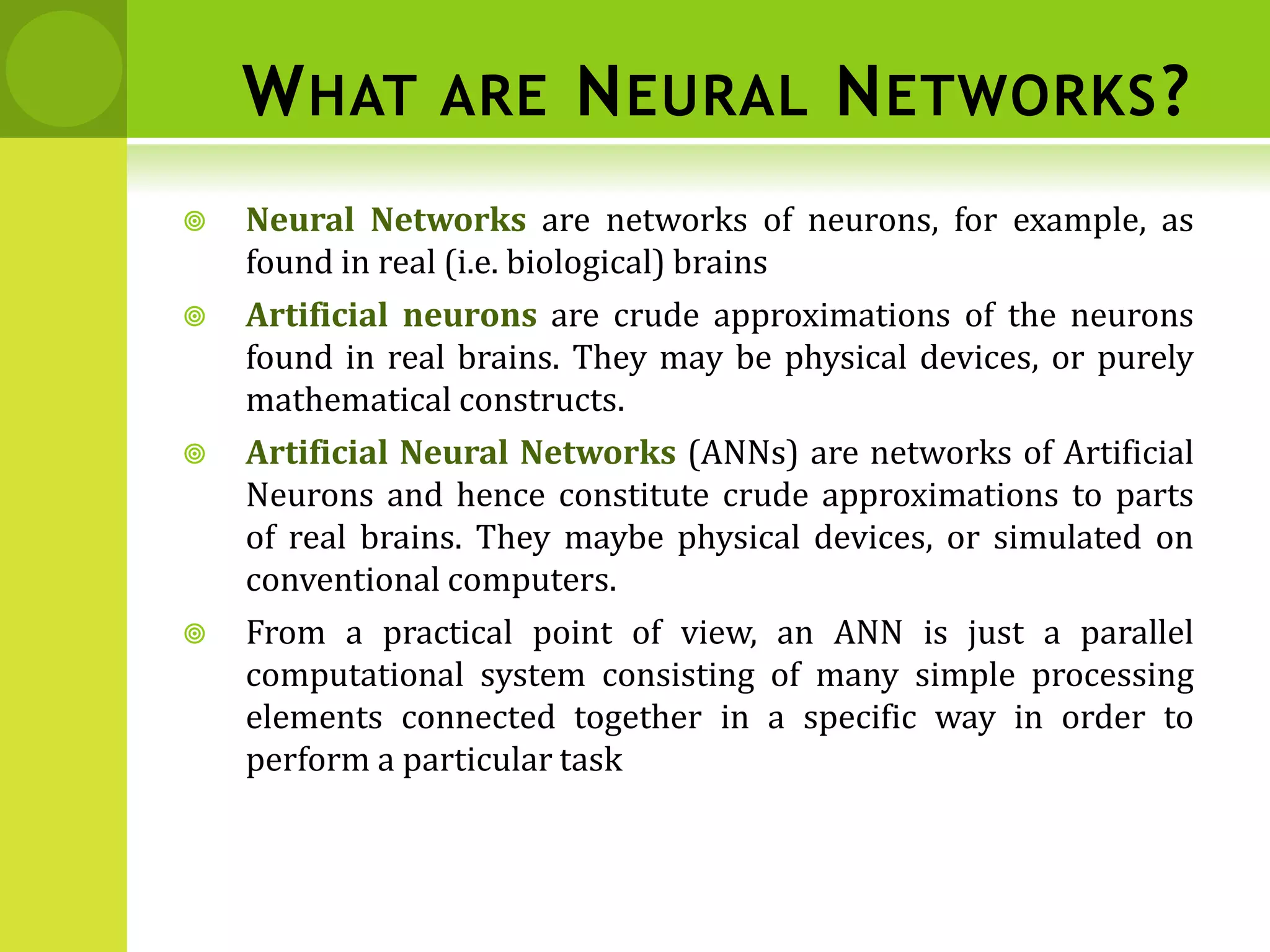 WHAT ARE NEURAL NETWORKS?
 Neural Networks are networks of neurons, for example, as
found in real (i.e. biological) brains
 Artificial neurons are crude approximations of the neurons
found in real brains. They may be physical devices, or purely
mathematical constructs.
 Artificial Neural Networks (ANNs) are networks of Artificial
Neurons and hence constitute crude approximations to parts
of real brains. They maybe physical devices, or simulated on
conventional computers.
 From a practical point of view, an ANN is just a parallel
computational system consisting of many simple processing
elements connected together in a specific way in order to
perform a particular task
 