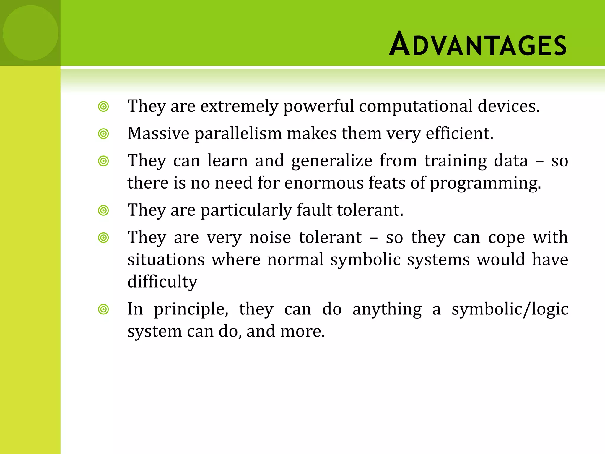 ADVANTAGES
 They are extremely powerful computational devices.
 Massive parallelism makes them very efficient.
 They can learn and generalize from training data – so
there is no need for enormous feats of programming.
 They are particularly fault tolerant.
 They are very noise tolerant – so they can cope with
situations where normal symbolic systems would have
difficulty
 In principle, they can do anything a symbolic/logic
system can do, and more.
 