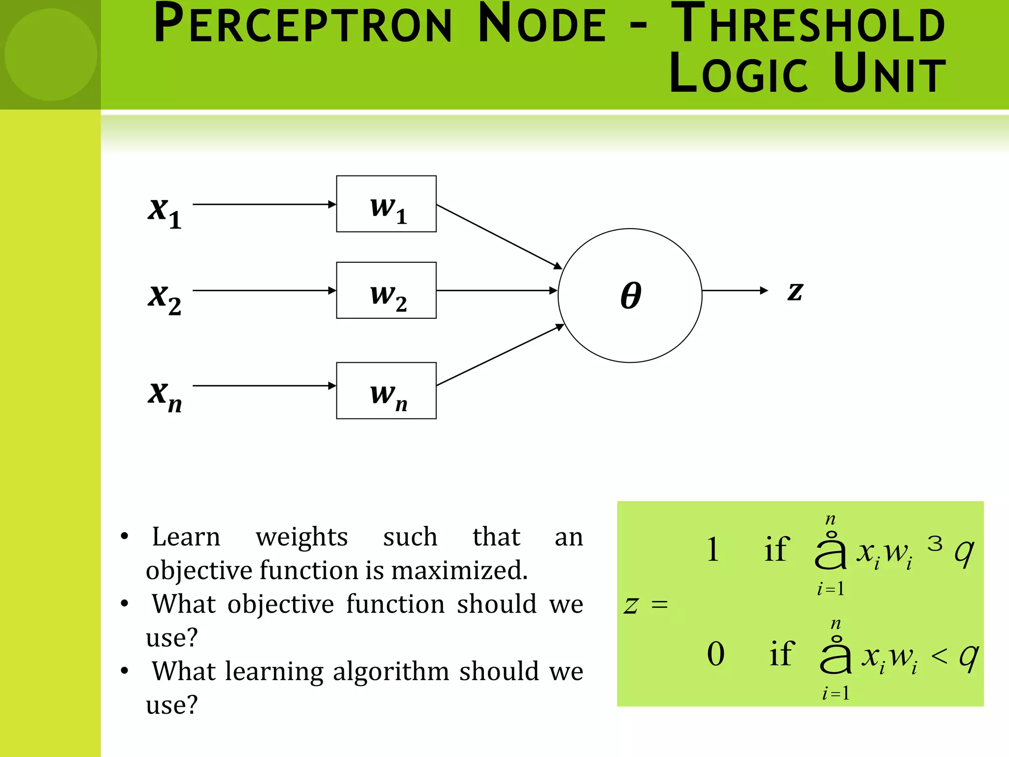 PERCEPTRON NODE – THRESHOLD
LOGIC UNIT
x1
xn
x2
w1
w2
wn
z
q
q
q
<
=
³
å
å
=
=
i
n
i
i
i
n
i
i
w
x
z
w
x
1
1
if
0
if
1
𝜽
• Learn weights such that an
objective function is maximized.
• What objective function should we
use?
• What learning algorithm should we
use?
 