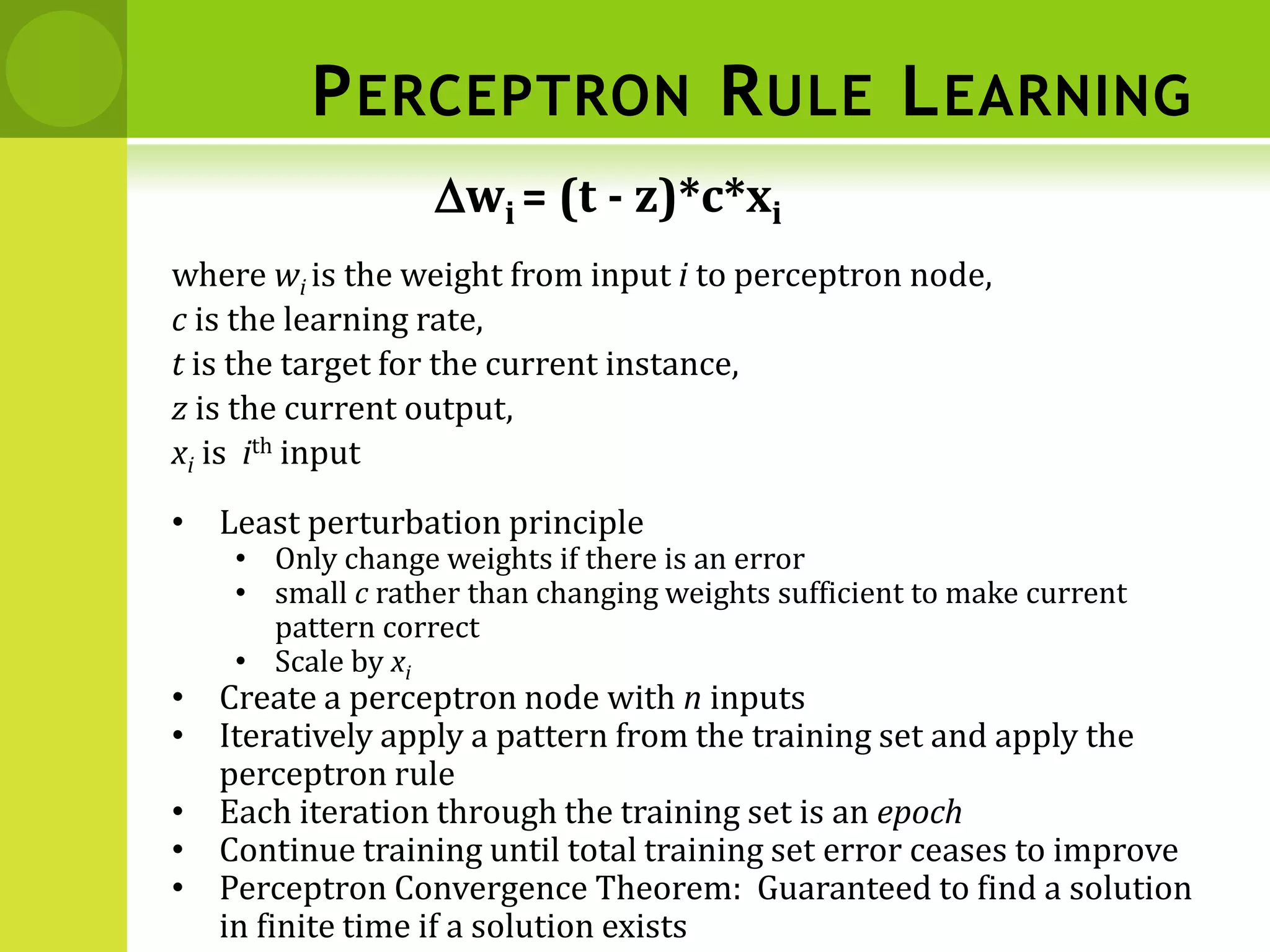 PERCEPTRON RULE LEARNING
where wi is the weight from input i to perceptron node,
c is the learning rate,
t is the target for the current instance,
z is the current output,
xi is ith input
Dwi = (t - z)*c*xi
• Least perturbation principle
• Only change weights if there is an error
• small c rather than changing weights sufficient to make current
pattern correct
• Scale by xi
• Create a perceptron node with n inputs
• Iteratively apply a pattern from the training set and apply the
perceptron rule
• Each iteration through the training set is an epoch
• Continue training until total training set error ceases to improve
• Perceptron Convergence Theorem: Guaranteed to find a solution
in finite time if a solution exists
 