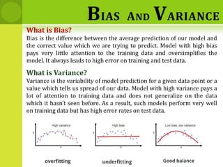 What is Bias?
Bias is the difference between the average prediction of our model and
the correct value which we are trying to predict. Model with high bias
pays very little attention to the training data and oversimplifies the
model. It always leads to high error on training and test data.
What is Variance?
Variance is the variability of model prediction for a given data point or a
value which tells us spread of our data. Model with high variance pays a
lot of attention to training data and does not generalize on the data
which it hasn’t seen before. As a result, such models perform very well
on training data but has high error rates on test data.
BIAS AND VARIANCE
 
