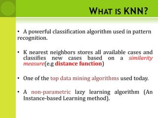 WHAT IS KNN?
• A powerful classification algorithm used in pattern
recognition.
• K nearest neighbors stores all available cases and
classifies new cases based on a similarity
measure(e.g distance function)
• One of the top data mining algorithms used today.
• A non-parametric lazy learning algorithm (An
Instance-based Learning method).
 