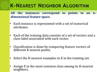 K-NEAREST NEIGHBOR ALGORITHM
• Each instance is represented with a set of numerical
attributes.
• Each of the training data consists of a set of vectors and a
class label associated with each vector.
• Classification is done by comparing feature vectors of
different K nearest points.
• Select the K-nearest examples to E in the training set.
• Assign E to the most common class among its K-nearest
neighbors.
All the instances correspond to points in an n-
dimensional feature space.
 