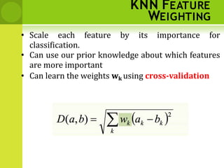KNN FEATURE
WEIGHTING
• Scale each feature by its importance for
classification.
• Can use our prior knowledge about which features
are more important
• Can learn the weights wk using cross‐validation
 