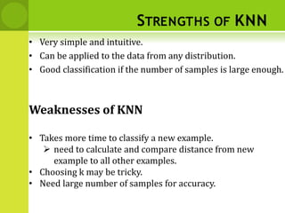 STRENGTHS OF KNN
• Very simple and intuitive.
• Can be applied to the data from any distribution.
• Good classification if the number of samples is large enough.
Weaknesses of KNN
• Takes more time to classify a new example.
 need to calculate and compare distance from new
example to all other examples.
• Choosing k may be tricky.
• Need large number of samples for accuracy.
 
