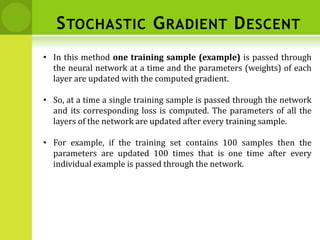 • In this method one training sample (example) is passed through
the neural network at a time and the parameters (weights) of each
layer are updated with the computed gradient.
• So, at a time a single training sample is passed through the network
and its corresponding loss is computed. The parameters of all the
layers of the network are updated after every training sample.
• For example, if the training set contains 100 samples then the
parameters are updated 100 times that is one time after every
individual example is passed through the network.
STOCHASTIC GRADIENT DESCENT
 
