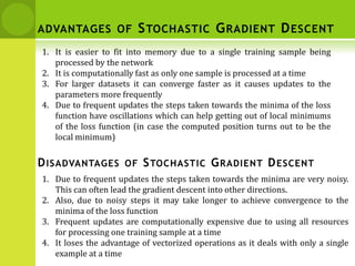 1. It is easier to fit into memory due to a single training sample being
processed by the network
2. It is computationally fast as only one sample is processed at a time
3. For larger datasets it can converge faster as it causes updates to the
parameters more frequently
4. Due to frequent updates the steps taken towards the minima of the loss
function have oscillations which can help getting out of local minimums
of the loss function (in case the computed position turns out to be the
local minimum)
1. Due to frequent updates the steps taken towards the minima are very noisy.
This can often lead the gradient descent into other directions.
2. Also, due to noisy steps it may take longer to achieve convergence to the
minima of the loss function
3. Frequent updates are computationally expensive due to using all resources
for processing one training sample at a time
4. It loses the advantage of vectorized operations as it deals with only a single
example at a time
DISADVANTAGES OF STOCHASTIC GRADIENT DESCENT
ADVANTAGES OF STOCHASTIC GRADIENT DESCENT
 