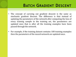 BATCH GRADIENT DESCENT
• The concept of carrying out gradient descent is the same as
stochastic gradient descent. The difference is that instead of
updating the parameters of the network after computing the loss of
every training sample in the training set, the parameters are
updated once that is after all the training examples have been
passed through the network.
• For example, if the training dataset contains 100 training examples
then the parameters of the neural network are updated once.
 