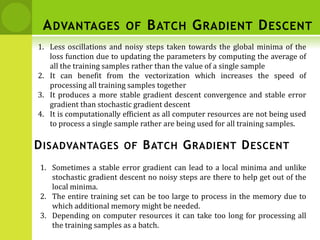 ADVANTAGES OF BATCH GRADIENT DESCENT
1. Less oscillations and noisy steps taken towards the global minima of the
loss function due to updating the parameters by computing the average of
all the training samples rather than the value of a single sample
2. It can benefit from the vectorization which increases the speed of
processing all training samples together
3. It produces a more stable gradient descent convergence and stable error
gradient than stochastic gradient descent
4. It is computationally efficient as all computer resources are not being used
to process a single sample rather are being used for all training samples.
DISADVANTAGES OF BATCH GRADIENT DESCENT
1. Sometimes a stable error gradient can lead to a local minima and unlike
stochastic gradient descent no noisy steps are there to help get out of the
local minima.
2. The entire training set can be too large to process in the memory due to
which additional memory might be needed.
3. Depending on computer resources it can take too long for processing all
the training samples as a batch.
 