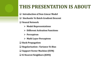  Introduction of Non-Linear Model
 Stochastic Vs Batch Gradient Descent
 Neural Network
 Model Representations
 Different Activation Functions
 Perceptron
 Multi Layer Perceptron
 Back Propagation
 Regularization : Variance Vs Bias
 Support Vector Machine (SVM)
 K-Nearest Neighbors (KNN)
THIS PRESENTATION IS ABOUT
 