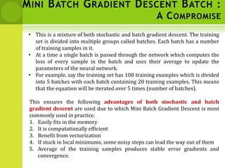 MINI BATCH GRADIENT DESCENT BATCH :
A COMPROMISE
• This is a mixture of both stochastic and batch gradient descent. The training
set is divided into multiple groups called batches. Each batch has a number
of training samples in it.
• At a time a single batch is passed through the network which computes the
loss of every sample in the batch and uses their average to update the
parameters of the neural network.
• For example, say the training set has 100 training examples which is divided
into 5 batches with each batch containing 20 training examples. This means
that the equation will be iterated over 5 times (number of batches).
This ensures the following advantages of both stochastic and batch
gradient descent are used due to which Mini Batch Gradient Descent is most
commonly used in practice.
1. Easily fits in the memory
2. It is computationally efficient
3. Benefit from vectorization
4. If stuck in local minimums, some noisy steps can lead the way out of them
5. Average of the training samples produces stable error gradients and
convergence.
 
