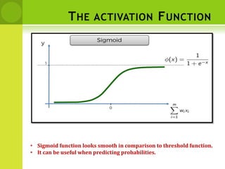 THE ACTIVATION FUNCTION
• Sigmoid function looks smooth in comparison to threshold function.
• It can be useful when predicting probabilities.
 