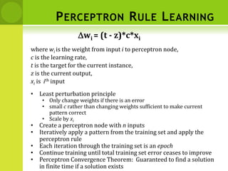 PERCEPTRON RULE LEARNING
where wi is the weight from input i to perceptron node,
c is the learning rate,
t is the target for the current instance,
z is the current output,
xi is ith input
Dwi = (t - z)*c*xi
• Least perturbation principle
• Only change weights if there is an error
• small c rather than changing weights sufficient to make current
pattern correct
• Scale by xi
• Create a perceptron node with n inputs
• Iteratively apply a pattern from the training set and apply the
perceptron rule
• Each iteration through the training set is an epoch
• Continue training until total training set error ceases to improve
• Perceptron Convergence Theorem: Guaranteed to find a solution
in finite time if a solution exists
 
