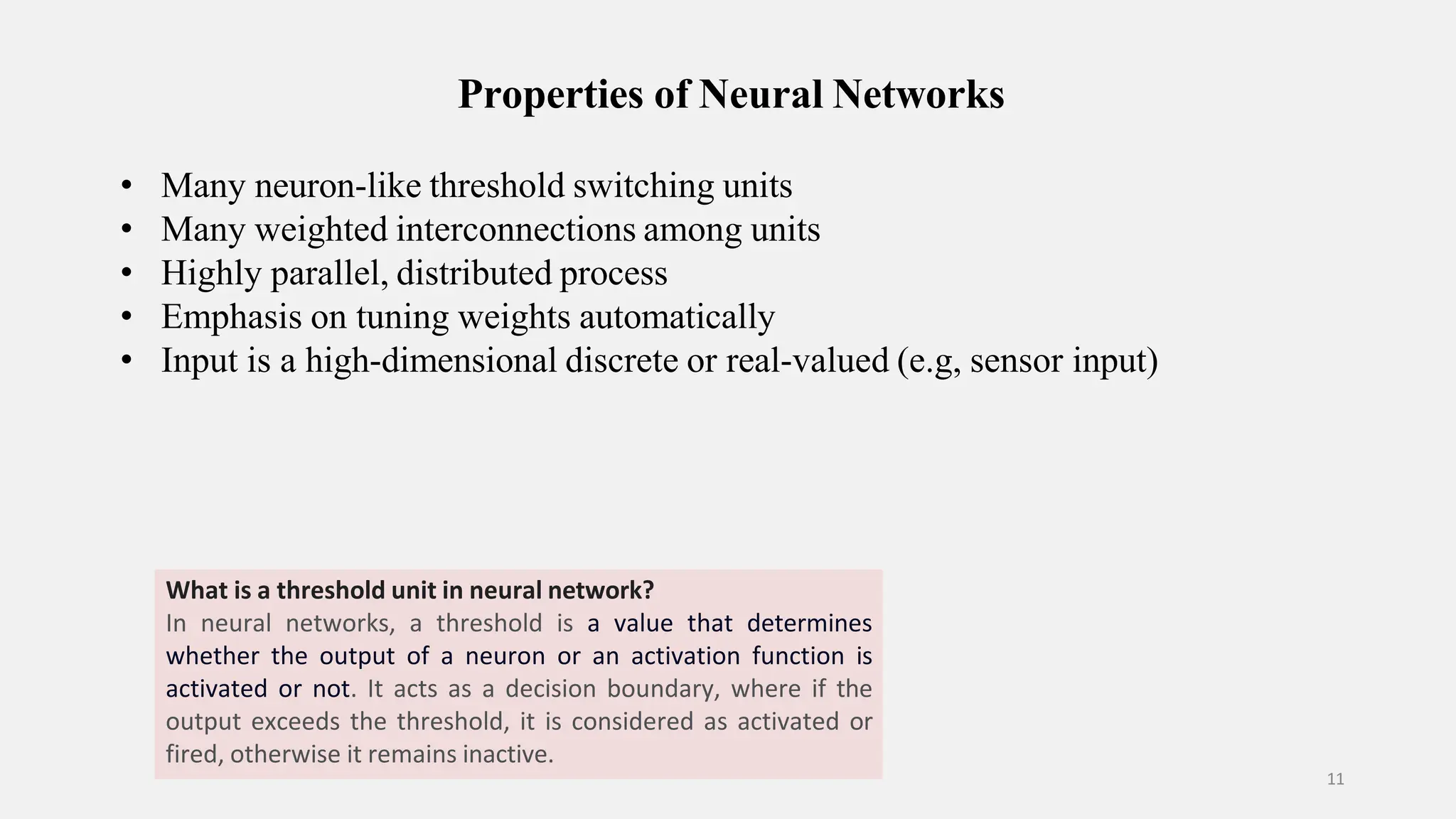 Properties of Neural Networks 11 • Many neuron-like threshold switching units • Many weighted interconnections among units • Highly parallel, distributed process • Emphasis on tuning weights automatically • Input is a high-dimensional discrete or real-valued (e.g, sensor input) What is a threshold unit in neural network? In neural networks, a threshold is a value that determines whether the output of a neuron or an activation function is activated or not. It acts as a decision boundary, where if the output exceeds the threshold, it is considered as activated or fired, otherwise it remains inactive. 
