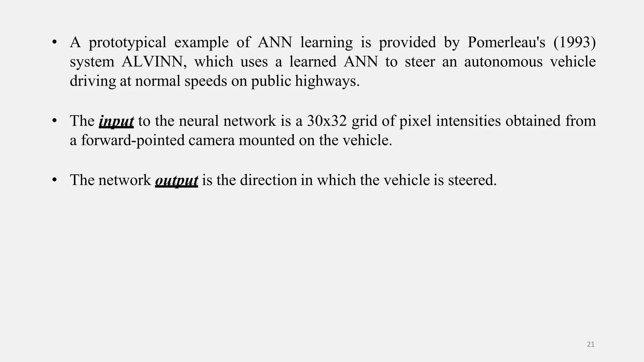 • A prototypical example of ANN learning is provided by Pomerleau's (1993) system ALVINN, which uses a learned ANN to steer an autonomous vehicle driving at normal speeds on public highways. • The input to the neural network is a 30x32 grid of pixel intensities obtained from a forward-pointed camera mounted on the vehicle. • The network output is the direction in which the vehicle is steered. 21 
