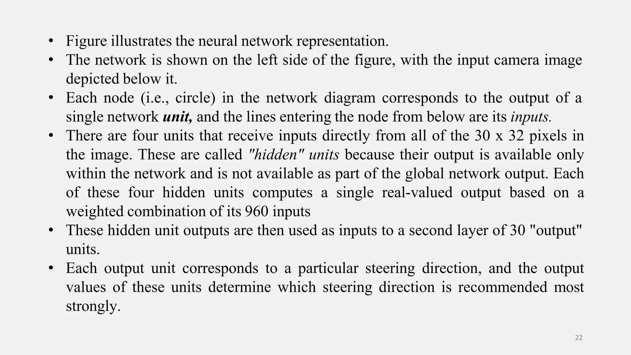 • Figure illustrates the neural network representation. • The network is shown on the left side of the figure, with the input camera image depicted below it. • Each node (i.e., circle) in the network diagram corresponds to the output of a single network unit, and the lines entering the node from below are its inputs. • There are four units that receive inputs directly from all of the 30 x 32 pixels in the image. These are called "hidden" units because their output is available only within the network and is not available as part of the global network output. Each of these four hidden units computes a single real-valued output based on a weighted combination of its 960 inputs • These hidden unit outputs are then used as inputs to a second layer of 30 "output" units. • Each output unit corresponds to a particular steering direction, and the output values of these units determine which steering direction is recommended most strongly. 22 