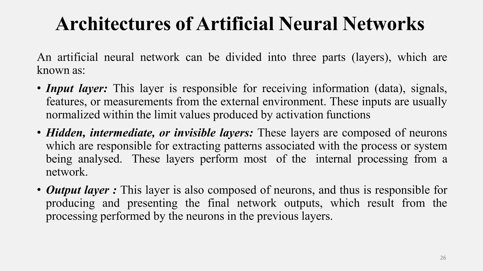Architectures of Artificial Neural Networks 26 An artificial neural network can be divided into three parts (layers), which are known as: • Input layer: This layer is responsible for receiving information (data), signals, features, or measurements from the external environment. These inputs are usually normalized within the limit values produced by activation functions • Hidden, intermediate, or invisible layers: These layers are composed of neurons which are responsible for extracting patterns associated with the process or system being analysed. These layers perform most of the internal processing from a network. • Output layer : This layer is also composed of neurons, and thus is responsible for producing and presenting the final network outputs, which result from the processing performed by the neurons in the previous layers. 