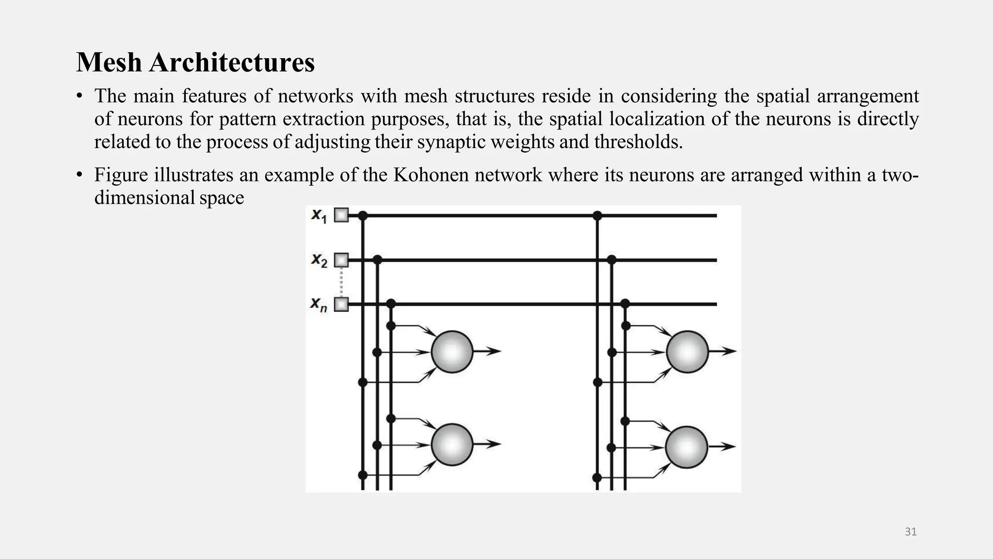Mesh Architectures • The main features of networks with mesh structures reside in considering the spatial arrangement of neurons for pattern extraction purposes, that is, the spatial localization of the neurons is directly related to the process of adjusting their synaptic weights and thresholds. • Figure illustrates an example of the Kohonen network where its neurons are arranged within a two- dimensional space 31 