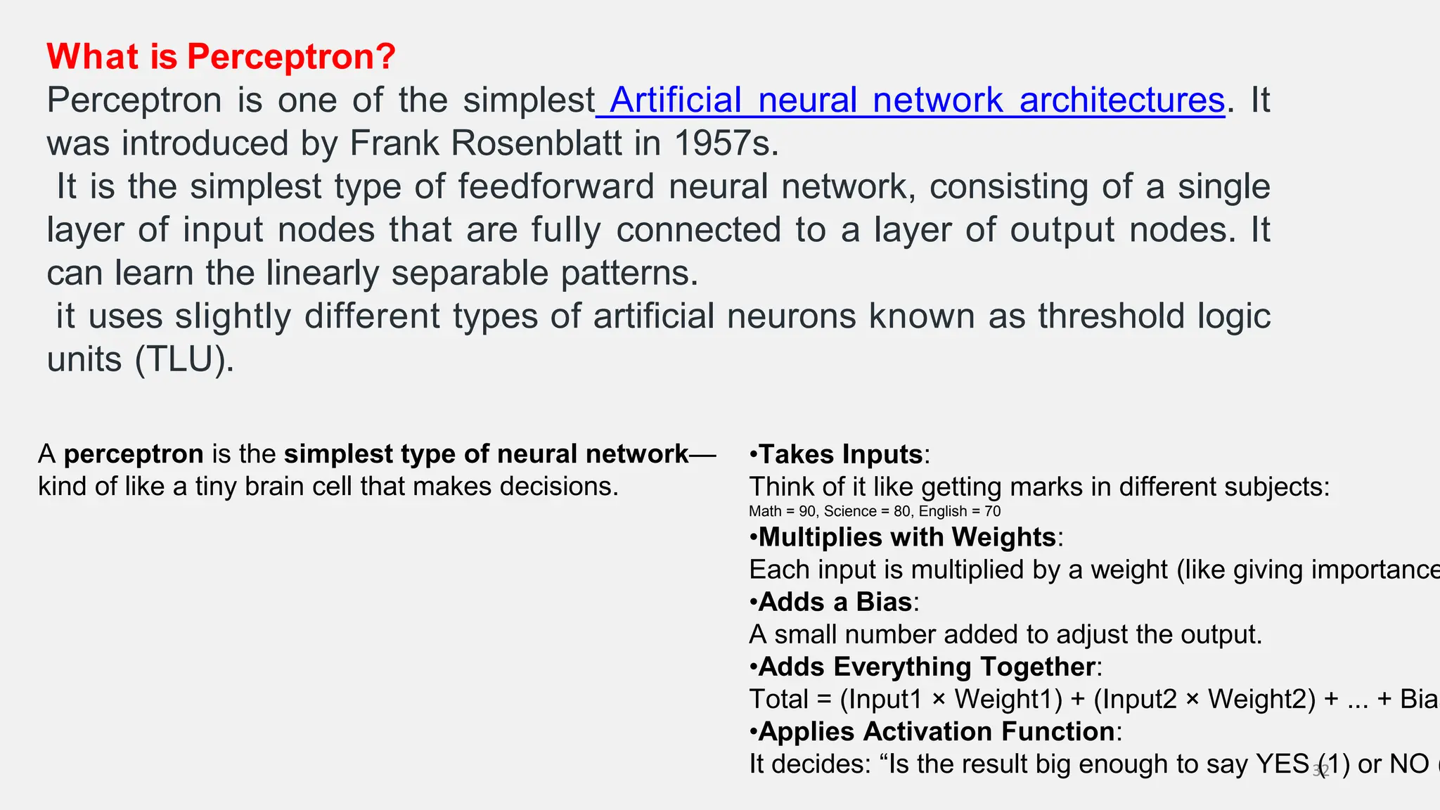 What is Perceptron? Perceptron is one of the simplest Artificial neural network architectures. It was introduced by Frank Rosenblatt in 1957s. It is the simplest type of feedforward neural network, consisting of a single layer of input nodes that are fully connected to a layer of output nodes. It can learn the linearly separable patterns. it uses slightly different types of artificial neurons known as threshold logic units (TLU). 32 A perceptron is the simplest type of neural network— kind of like a tiny brain cell that makes decisions. •Takes Inputs: Think of it like getting marks in different subjects: Math = 90, Science = 80, English = 70 •Multiplies with Weights: Each input is multiplied by a weight (like giving importance •Adds a Bias: A small number added to adjust the output. •Adds Everything Together: Total = (Input1 × Weight1) + (Input2 × Weight2) + ... + Bias •Applies Activation Function: It decides: “Is the result big enough to say YES (1) or NO ( 