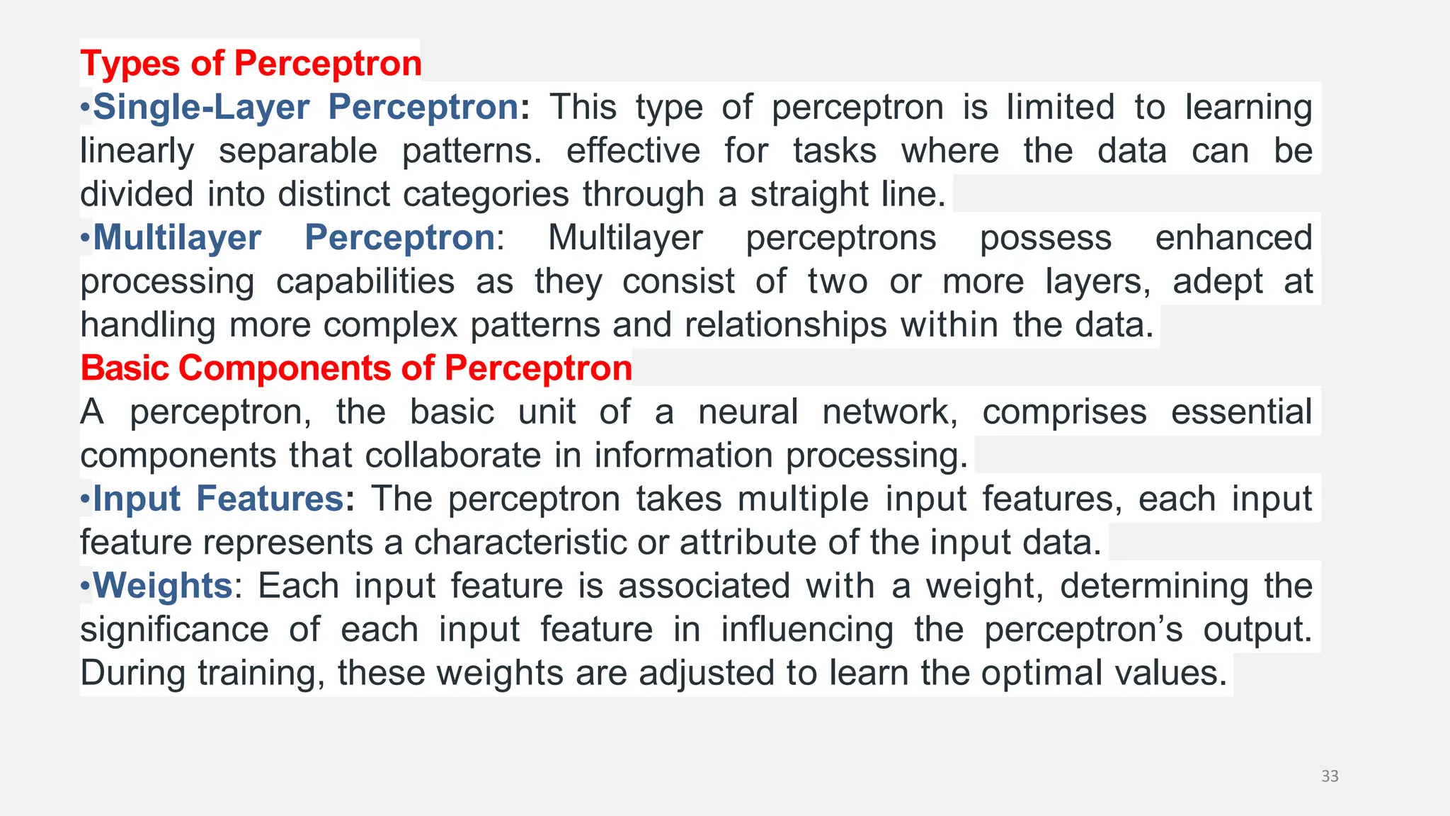 Types of Perceptron •Single-Layer Perceptron: This type of perceptron is limited to learning linearly separable patterns. effective for tasks where the data can be divided into distinct categories through a straight line. •Multilayer Perceptron: Multilayer perceptrons possess enhanced processing capabilities as they consist of two or more layers, adept at handling more complex patterns and relationships within the data. Basic Components of Perceptron A perceptron, the basic unit of a neural network, comprises essential components that collaborate in information processing. •Input Features: The perceptron takes multiple input features, each input feature represents a characteristic or attribute of the input data. •Weights: Each input feature is associated with a weight, determining the significance of each input feature in influencing the perceptron’s output. During training, these weights are adjusted to learn the optimal values. 33 