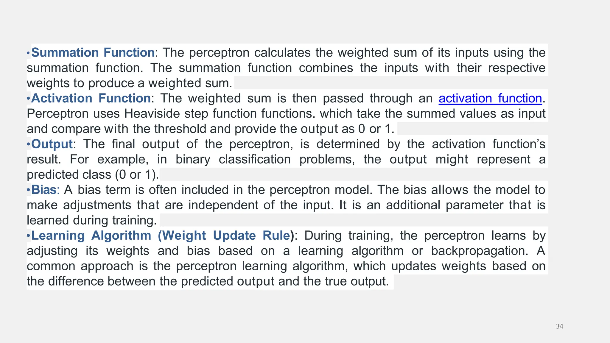 •Summation Function: The perceptron calculates the weighted sum of its inputs using the summation function. The summation function combines the inputs with their respective weights to produce a weighted sum. •Activation Function: The weighted sum is then passed through an activation function. Perceptron uses Heaviside step function functions. which take the summed values as input and compare with the threshold and provide the output as 0 or 1. •Output: The final output of the perceptron, is determined by the activation function’s result. For example, in binary classification problems, the output might represent a predicted class (0 or 1). •Bias: A bias term is often included in the perceptron model. The bias allows the model to make adjustments that are independent of the input. It is an additional parameter that is learned during training. •Learning Algorithm (Weight Update Rule): During training, the perceptron learns by adjusting its weights and bias based on a learning algorithm or backpropagation. A common approach is the perceptron learning algorithm, which updates weights based on the difference between the predicted output and the true output. 34 