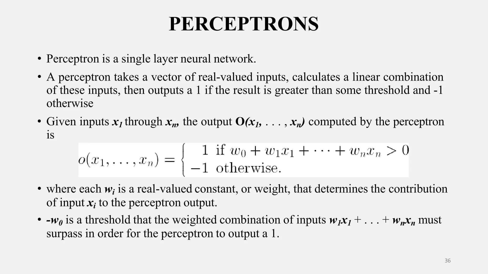 PERCEPTRONS • Perceptron is a single layer neural network. • A perceptron takes a vector of real-valued inputs, calculates a linear combination of these inputs, then outputs a 1 if the result is greater than some threshold and -1 otherwise • Given inputs x1 through xn, the output O(x1, . . . , xn) computed by the perceptron is • where each wi is a real-valued constant, or weight, that determines the contribution of input xi to the perceptron output. • -w0 is a threshold that the weighted combination of inputs w1x1 + . . . + wnxn must surpass in order for the perceptron to output a 1. 36 