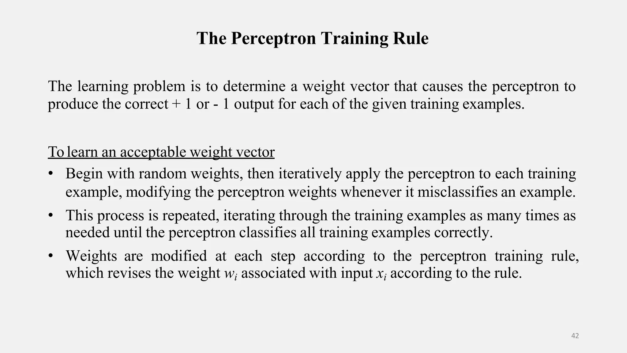 The Perceptron Training Rule 42 The learning problem is to determine a weight vector that causes the perceptron to produce the correct + 1 or - 1 output for each of the given training examples. Tolearn an acceptable weight vector • Begin with random weights, then iteratively apply the perceptron to each training example, modifying the perceptron weights whenever it misclassifies an example. • This process is repeated, iterating through the training examples as many times as needed until the perceptron classifies all training examples correctly. • Weights are modified at each step according to the perceptron training rule, which revises the weight wi associated with input xi according to the rule. 