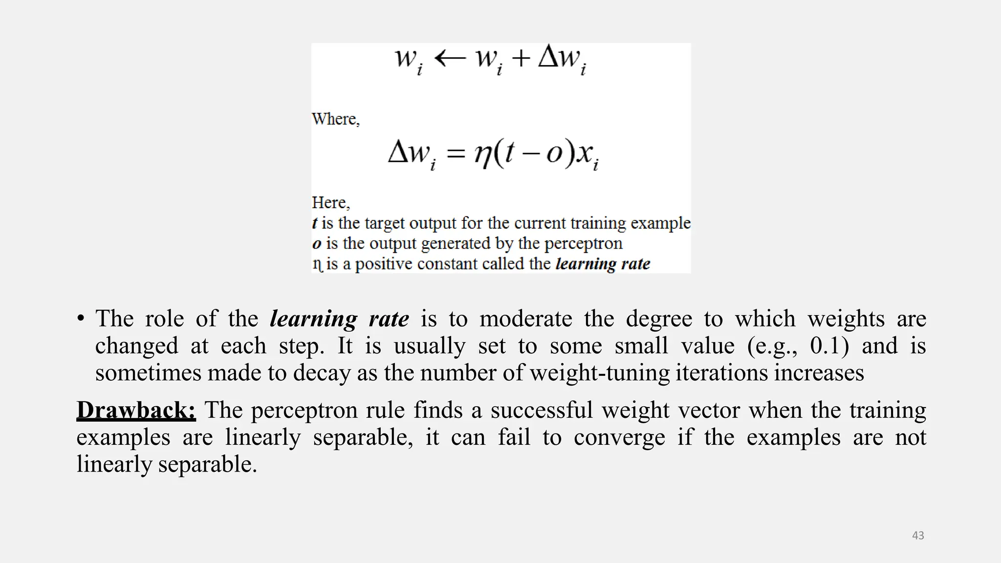 • The role of the learning rate is to moderate the degree to which weights are changed at each step. It is usually set to some small value (e.g., 0.1) and is sometimes made to decay as the number of weight-tuning iterations increases Drawback: The perceptron rule finds a successful weight vector when the training examples are linearly separable, it can fail to converge if the examples are not linearly separable. 43 