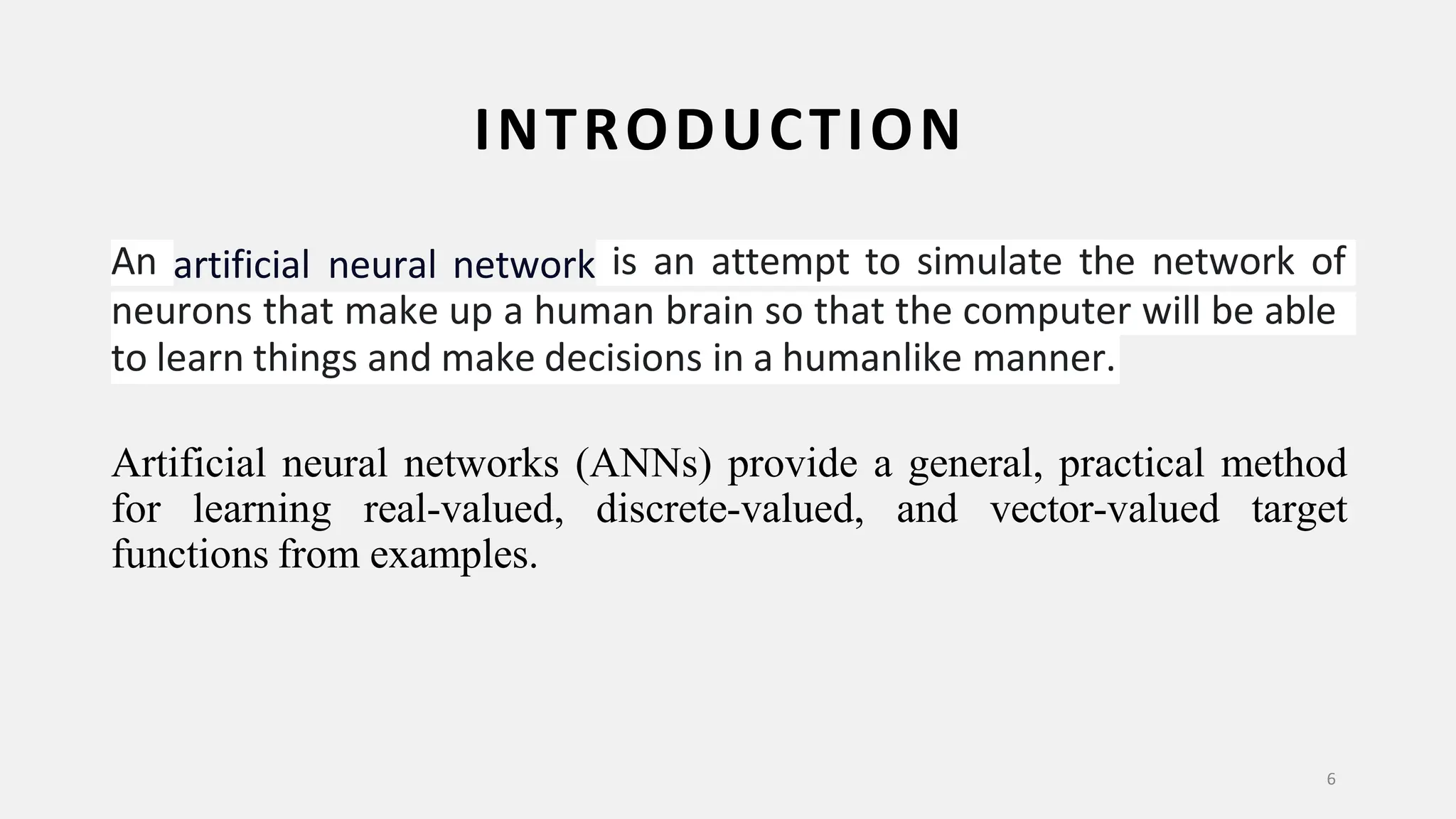 INTRODUCTION 6 An artificial neural network is an attempt to simulate the network of neurons that make up a human brain so that the computer will be able to learn things and make decisions in a humanlike manner. Artificial neural networks (ANNs) provide a general, practical method for learning real-valued, discrete-valued, and vector-valued target functions from examples. 