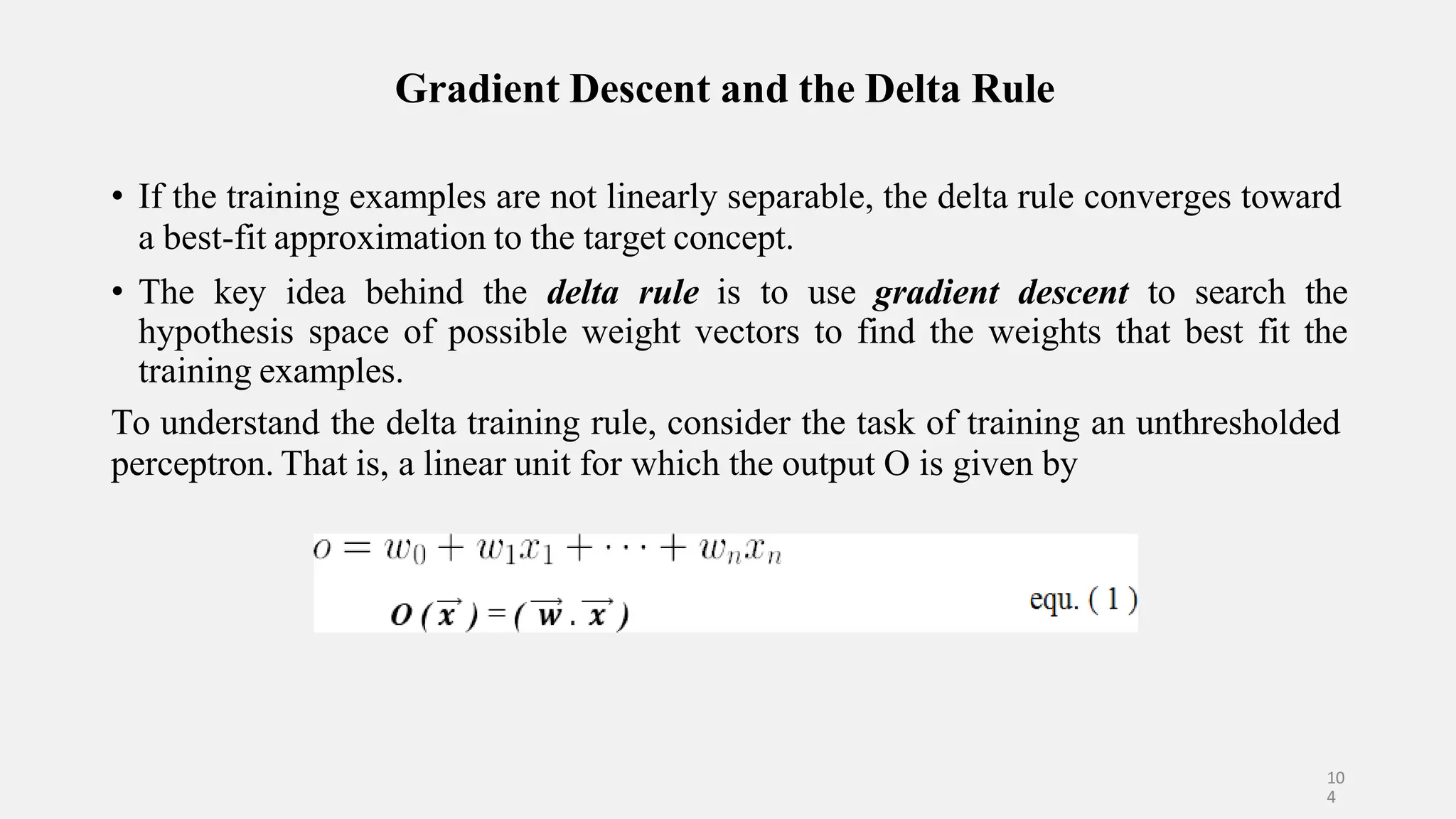 Gradient Descent and the Delta Rule • If the training examples are not linearly separable, the delta rule converges toward a best-fit approximation to the target concept. • The key idea behind the delta rule is to use gradient descent to search the hypothesis space of possible weight vectors to find the weights that best fit the training examples. To understand the delta training rule, consider the task of training an unthresholded perceptron. That is, a linear unit for which the output O is given by 10 4 