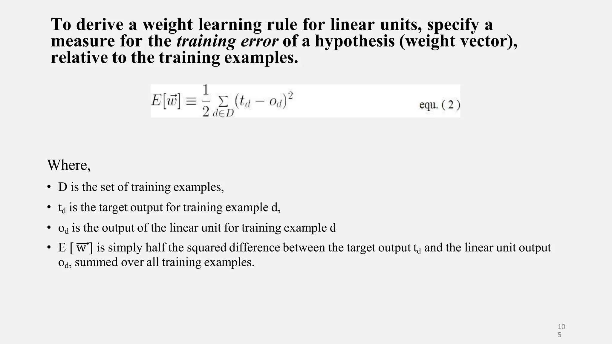 To derive a weight learning rule for linear units, specify a measure for the training error of a hypothesis (weight vector), relative to the training examples. Where, • D is the set of training examples, • td is the target output for training example d, • od is the output of the linear unit for training example d • E [ w ] is simply half the squared difference between the target output td and the linear unit output od, summed over all training examples. 10 5 
