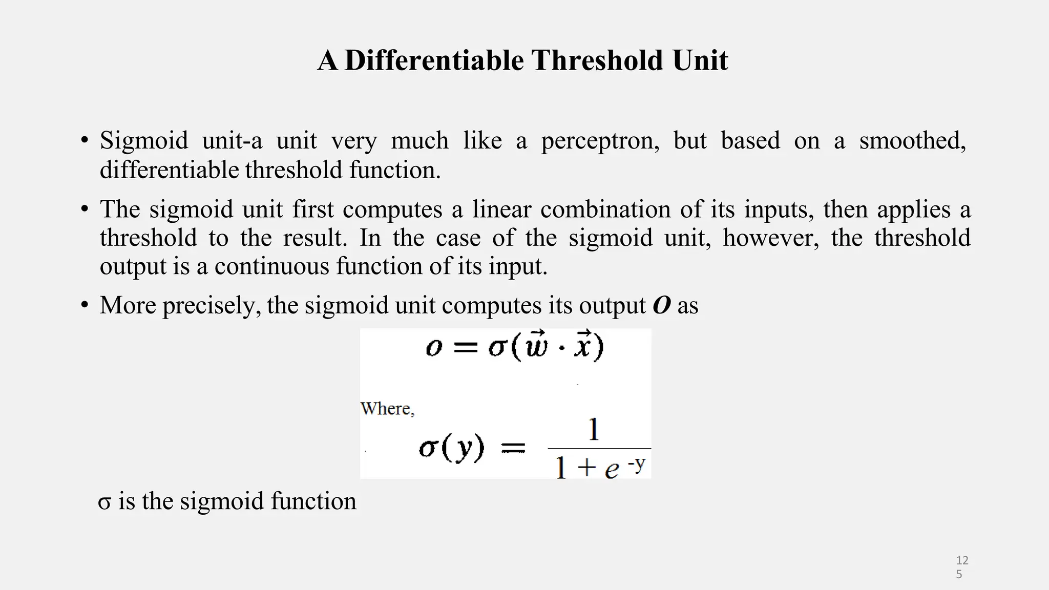 A Differentiable Threshold Unit • Sigmoid unit-a unit very much like a perceptron, but based on a smoothed, differentiable threshold function. • The sigmoid unit first computes a linear combination of its inputs, then applies a threshold to the result. In the case of the sigmoid unit, however, the threshold output is a continuous function of its input. • More precisely, the sigmoid unit computes its output O as σ is the sigmoid function 12 5 