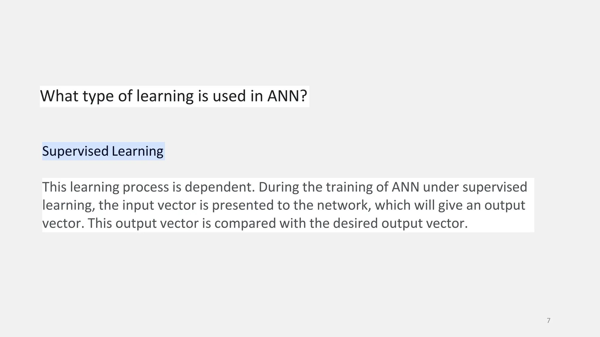 What type of learning is used in ANN? 7 Supervised Learning This learning process is dependent. During the training of ANN under supervised learning, the input vector is presented to the network, which will give an output vector. This output vector is compared with the desired output vector. 