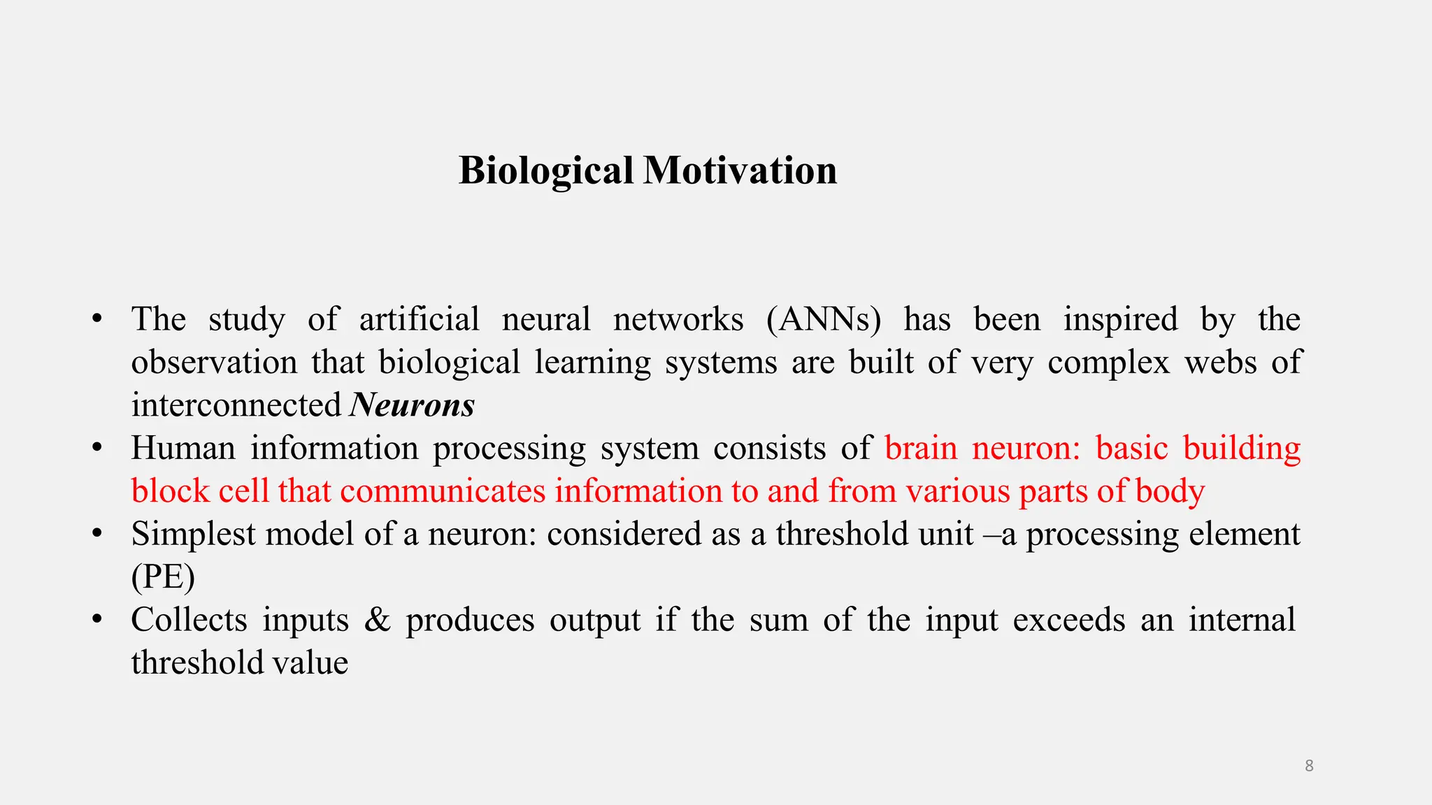 Biological Motivation 8 • The study of artificial neural networks (ANNs) has been inspired by the observation that biological learning systems are built of very complex webs of interconnected Neurons • Human information processing system consists of brain neuron: basic building block cell that communicates information to and from various parts of body • Simplest model of a neuron: considered as a threshold unit –a processing element (PE) • Collects inputs & produces output if the sum of the input exceeds an internal threshold value 