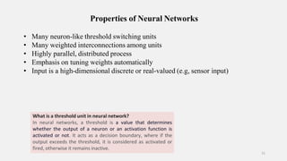 Properties of Neural Networks
11
• Many neuron-like threshold switching units
• Many weighted interconnections among units
• Highly parallel, distributed process
• Emphasis on tuning weights automatically
• Input is a high-dimensional discrete or real-valued (e.g, sensor input)
What is a threshold unit in neural network?
In neural networks, a threshold is a value that determines
whether the output of a neuron or an activation function is
activated or not. It acts as a decision boundary, where if the
output exceeds the threshold, it is considered as activated or
fired, otherwise it remains inactive.
 