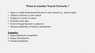When to consider Neural Networks ?
12
• Input is a high-dimensional discrete or real-valued (e.g., sensor input)
• Output is discrete or real-valued
• Output is a vector of values
• Possibly noisy data
• Form of target function is unknown
• Human readability of result is unimportant
Examples:
1. Speech phoneme recognition
2. Image classification
3. Financial predition
 