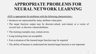 APPROPRIATE PROBLEMS FOR
NEURAL NETWORK LEARNING
25
ANN is appropriate for problems with the following characteristics :
• Instances are represented by many attribute-value pairs.
• The target function output may be discrete-valued, real-valued, or a vector of
several real- or discrete-valued attributes.
• The training examples may contain errors.
• Long training times are acceptable.
• Fast evaluation of the learned target function may be required
• The ability of humans to understand the learned target function is not important
 