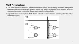 Mesh Architectures
• The main features of networks with mesh structures reside in considering the spatial arrangement
of neurons for pattern extraction purposes, that is, the spatial localization of the neurons is directly
related to the process of adjusting their synaptic weights and thresholds.
• Figure illustrates an example of the Kohonen network where its neurons are arranged within a two-
dimensional space
31
 