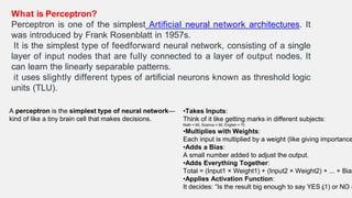 What is Perceptron?
Perceptron is one of the simplest Artificial neural network architectures. It
was introduced by Frank Rosenblatt in 1957s.
It is the simplest type of feedforward neural network, consisting of a single
layer of input nodes that are fully connected to a layer of output nodes. It
can learn the linearly separable patterns.
it uses slightly different types of artificial neurons known as threshold logic
units (TLU).
32
A perceptron is the simplest type of neural network—
kind of like a tiny brain cell that makes decisions.
•Takes Inputs:
Think of it like getting marks in different subjects:
Math = 90, Science = 80, English = 70
•Multiplies with Weights:
Each input is multiplied by a weight (like giving importance
•Adds a Bias:
A small number added to adjust the output.
•Adds Everything Together:
Total = (Input1 × Weight1) + (Input2 × Weight2) + ... + Bias
•Applies Activation Function:
It decides: “Is the result big enough to say YES (1) or NO (
 