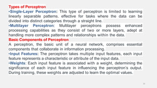 Types of Perceptron
•Single-Layer Perceptron: This type of perceptron is limited to learning
linearly separable patterns. effective for tasks where the data can be
divided into distinct categories through a straight line.
•Multilayer Perceptron: Multilayer perceptrons possess enhanced
processing capabilities as they consist of two or more layers, adept at
handling more complex patterns and relationships within the data.
Basic Components of Perceptron
A perceptron, the basic unit of a neural network, comprises essential
components that collaborate in information processing.
•Input Features: The perceptron takes multiple input features, each input
feature represents a characteristic or attribute of the input data.
•Weights: Each input feature is associated with a weight, determining the
significance of each input feature in influencing the perceptron’s output.
During training, these weights are adjusted to learn the optimal values.
33
 