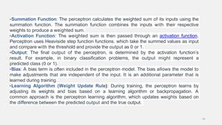 •Summation Function: The perceptron calculates the weighted sum of its inputs using the
summation function. The summation function combines the inputs with their respective
weights to produce a weighted sum.
•Activation Function: The weighted sum is then passed through an activation function.
Perceptron uses Heaviside step function functions. which take the summed values as input
and compare with the threshold and provide the output as 0 or 1.
•Output: The final output of the perceptron, is determined by the activation function’s
result. For example, in binary classification problems, the output might represent a
predicted class (0 or 1).
•Bias: A bias term is often included in the perceptron model. The bias allows the model to
make adjustments that are independent of the input. It is an additional parameter that is
learned during training.
•Learning Algorithm (Weight Update Rule): During training, the perceptron learns by
adjusting its weights and bias based on a learning algorithm or backpropagation. A
common approach is the perceptron learning algorithm, which updates weights based on
the difference between the predicted output and the true output.
34
 