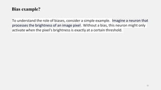 Bias example?
35
To understand the role of biases, consider a simple example. Imagine a neuron that
processes the brightness of an image pixel . Without a bias, this neuron might only
activate when the pixel's brightness is exactly at a certain threshold.
 