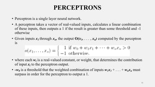 PERCEPTRONS
• Perceptron is a single layer neural network.
• A perceptron takes a vector of real-valued inputs, calculates a linear combination
of these inputs, then outputs a 1 if the result is greater than some threshold and -1
otherwise
• Given inputs x1 through xn, the output O(x1, . . . , xn) computed by the perceptron
is
• where each wi is a real-valued constant, or weight, that determines the contribution
of input xi to the perceptron output.
• -w0 is a threshold that the weighted combination of inputs w1x1 + . . . + wnxn must
surpass in order for the perceptron to output a 1.
36
 