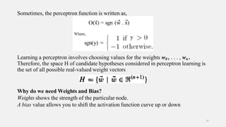 Sometimes, the perceptron function is written as,
Learning a perceptron involves choosing values for the weights w0 , . . . , wn .
Therefore, the space H of candidate hypotheses considered in perceptron learning is
the set of all possible real-valued weight vectors
Why do we need Weights and Bias?
Weights shows the strength of the particular node.
A bias value allows you to shift the activation function curve up or down
37
 